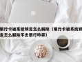 银行卡被系统锁定怎么解除（银行卡被系统锁定怎么解除不去银行咋弄）