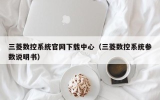 三菱数控系统官网下载中心（三菱数控系统参数说明书）