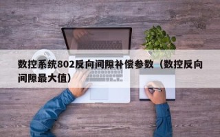 数控系统802反向间隙补偿参数（数控反向间隙最大值）