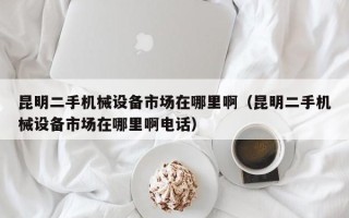 昆明二手机械设备市场在哪里啊（昆明二手机械设备市场在哪里啊电话）