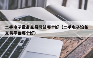 二手电子设备交易网站哪个好（二手电子设备交易平台哪个好）