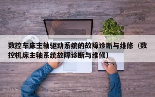数控车床主轴驱动系统的故障诊断与维修（数控机床主轴系统故障诊断与维修）