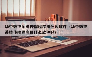 华中数控系统传输程序用什么软件（华中数控系统传输程序用什么软件好）