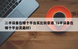 二手设备在哪个平台买比较靠谱（2手设备在哪个平台卖最好）