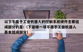 以下不属于工业机器人的控制系统硬件主要组成部分的是:（下面哪一项不属于工业机器人基本组成部分）