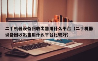 二手机器设备回收出售用什么平台（二手机器设备回收出售用什么平台比较好）