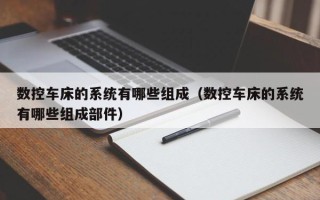 数控车床的系统有哪些组成（数控车床的系统有哪些组成部件）
