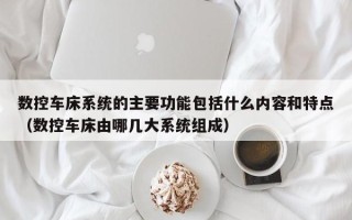 数控车床系统的主要功能包括什么内容和特点（数控车床由哪几大系统组成）