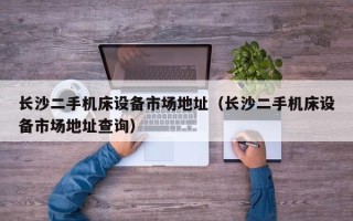 长沙二手机床设备市场地址（长沙二手机床设备市场地址查询）