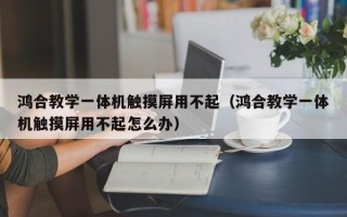 鸿合教学一体机触摸屏用不起（鸿合教学一体机触摸屏用不起怎么办）