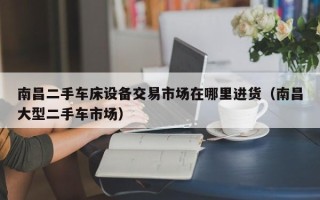 南昌二手车床设备交易市场在哪里进货（南昌大型二手车市场）