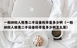 一般纳税人销售二手设备税率是多少啊（一般纳税人销售二手设备税率是多少啊怎么算）