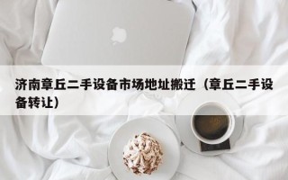济南章丘二手设备市场地址搬迁（章丘二手设备转让）