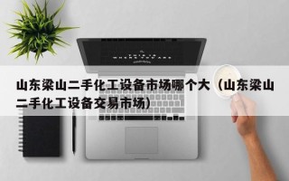 山东梁山二手化工设备市场哪个大（山东梁山二手化工设备交易市场）