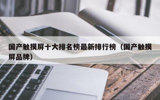 国产触摸屏十大排名榜最新排行榜（国产触摸屏品牌）