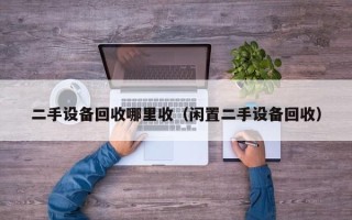 二手设备回收哪里收（闲置二手设备回收）