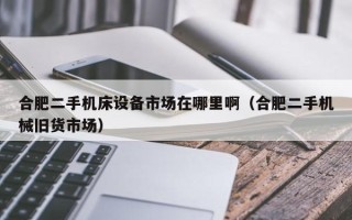 合肥二手机床设备市场在哪里啊（合肥二手机械旧货市场）