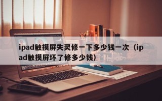 ipad触摸屏失灵修一下多少钱一次（ipad触摸屏坏了修多少钱）