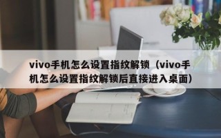 vivo手机怎么设置指纹解锁（vivo手机怎么设置指纹解锁后直接进入桌面）