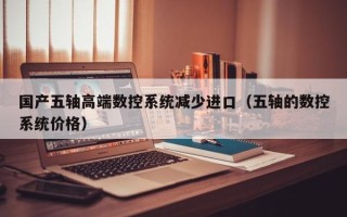 国产五轴高端数控系统减少进口（五轴的数控系统价格）