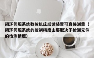 闭环伺服系统数控机床反馈装置可直接测量（闭环伺服系统的控制精度主要取决于检测元件的检测精度）