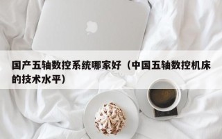国产五轴数控系统哪家好（中国五轴数控机床的技术水平）
