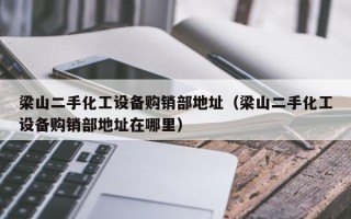 梁山二手化工设备购销部地址（梁山二手化工设备购销部地址在哪里）