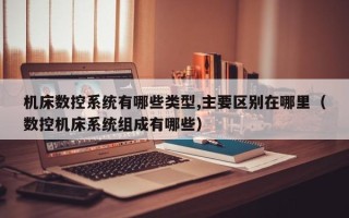 机床数控系统有哪些类型,主要区别在哪里（数控机床系统组成有哪些）