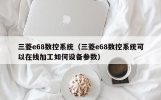 三菱e68数控系统（三菱e68数控系统可以在线加工如何设备参数）