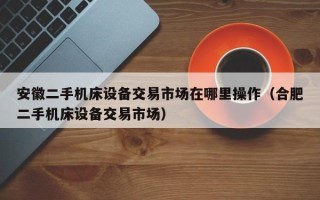 安徽二手机床设备交易市场在哪里操作（合肥二手机床设备交易市场）