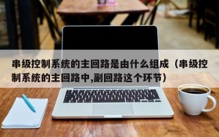 串级控制系统的主回路是由什么组成（串级控制系统的主回路中,副回路这个环节）