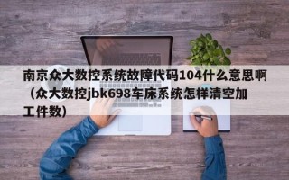 南京众大数控系统故障代码104什么意思啊（众大数控jbk698车床系统怎样清空加工件数）