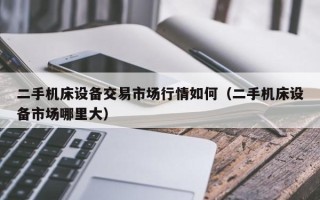 二手机床设备交易市场行情如何（二手机床设备市场哪里大）