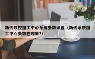 新代数控加工中心系统参数设置（新代系统加工中心参数在哪里?）