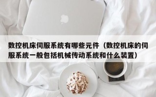 数控机床伺服系统有哪些元件（数控机床的伺服系统一般包括机械传动系统和什么装置）