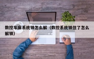 数控车床系统锁怎么解（数控系统锁住了怎么解锁）