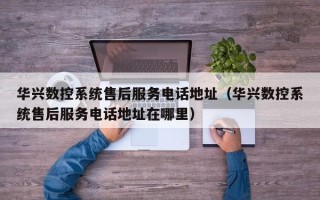 华兴数控系统售后服务电话地址（华兴数控系统售后服务电话地址在哪里）