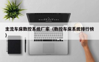 主流车床数控系统厂家（数控车床系统排行榜）