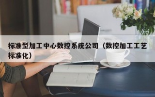 标准型加工中心数控系统公司（数控加工工艺标准化）