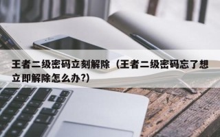 王者二级密码立刻解除（王者二级密码忘了想立即解除怎么办?）