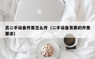 卖二手设备开票怎么开（二手设备发票的开票要求）