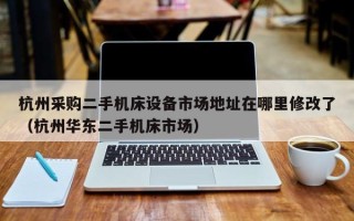 杭州采购二手机床设备市场地址在哪里修改了（杭州华东二手机床市场）