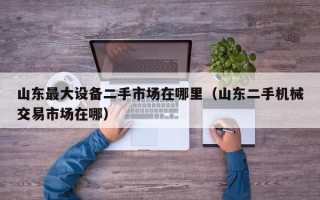 山东最大设备二手市场在哪里（山东二手机械交易市场在哪）