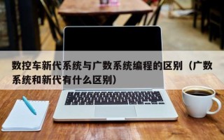 数控车新代系统与广数系统编程的区别（广数系统和新代有什么区别）