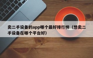 卖二手设备的app哪个最好排行榜（想卖二手设备在哪个平台好）