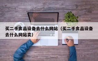 买二手食品设备去什么网站（买二手食品设备去什么网站卖）