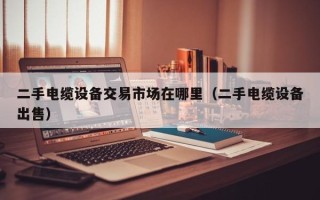 二手电缆设备交易市场在哪里（二手电缆设备出售）