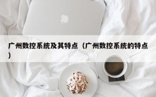 广州数控系统及其特点（广州数控系统的特点）