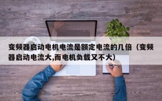 变频器启动电机电流是额定电流的几倍（变频器启动电流大,而电机负载又不大）