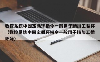 数控系统中固定循环指令一般用于精加工循环（数控系统中固定循环指令一般用于精加工循环吗）
